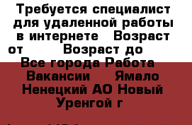 Требуется специалист для удаленной работы в интернете › Возраст от ­ 18 › Возраст до ­ 56 - Все города Работа » Вакансии   . Ямало-Ненецкий АО,Новый Уренгой г.